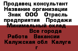 Продавец-консультант › Название организации ­ Знак, ООО › Отрасль предприятия ­ Продажи › Минимальный оклад ­ 15 000 - Все города Работа » Вакансии   . Калужская обл.,Калуга г.